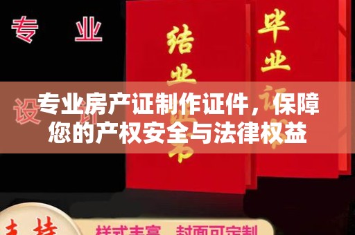 祁县专业房产证制作证件，保障您的产权安全与法律权益