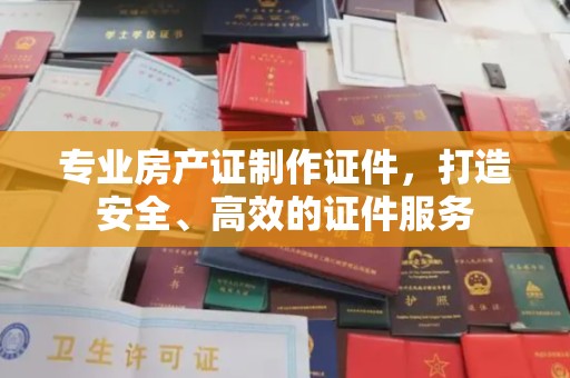 祁县专业房产证制作证件，打造安全、高效的证件服务